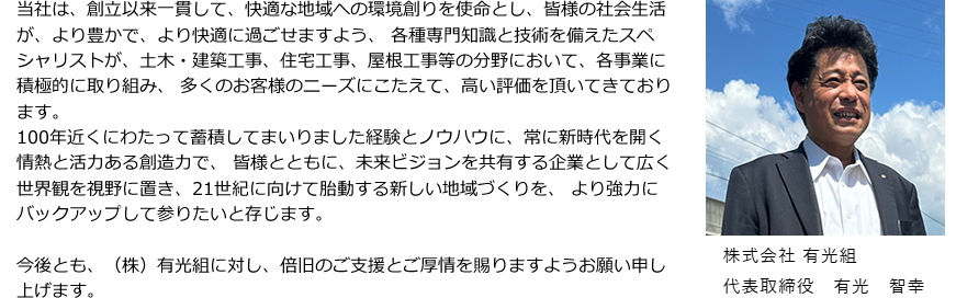 当社は、創立以来一貫して、快適な地域への環境創りを使命とし、皆様の社会生活が、より豊かで、より快適に過ごせますよう、各種専門知識と技術を備えたスペシャリストが、土木工事、建築工事、マンション工事、住宅工事、屋根工事等の分野において、各事業に積極的に取り組み、多くのお客様のニーズにこたえ、高い評価を頂いております。 明治41年創業以来、100年以上の実績を蓄積してきた経験とノウハウを軸に、常に新時代を開く情熱と活力ある創造力で、皆様とともに未来ビジョンを共有する企業として、広い世界観を視野に置き、新たなる時代に向けて胎動する地域づくりを、より強力にバックアップして参りたいと存じます。今後とも、(株)有光組に対し、倍旧のご支援とご厚情を賜りますようお願い申し上げます。株式会社 有光組 代表取締役 有光 智幸